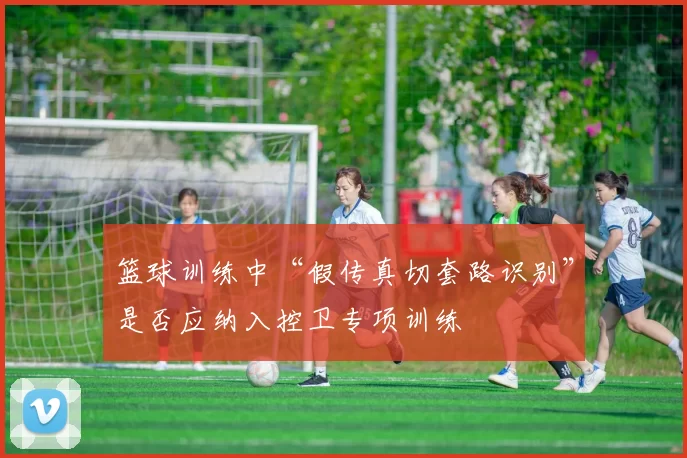 篮球训练中“假传真切套路识别”是否应纳入控卫专项训练