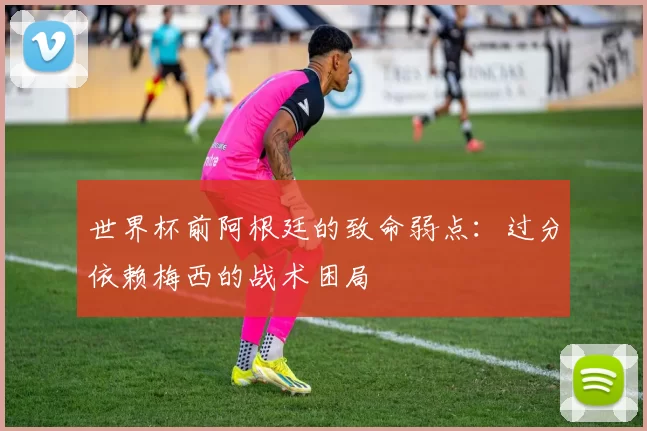 世界杯前阿根廷的致命弱点：过分依赖梅西的战术困局