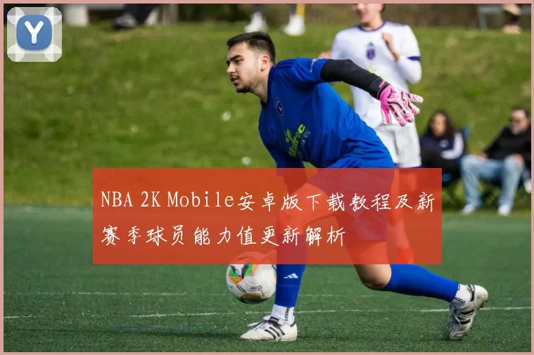 NBA 2K Mobile安卓版下载教程及新赛季球员能力值更新解析