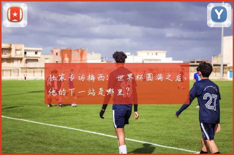 独家专访梅西：世界杯圆满之后，他的下一站是哪里？