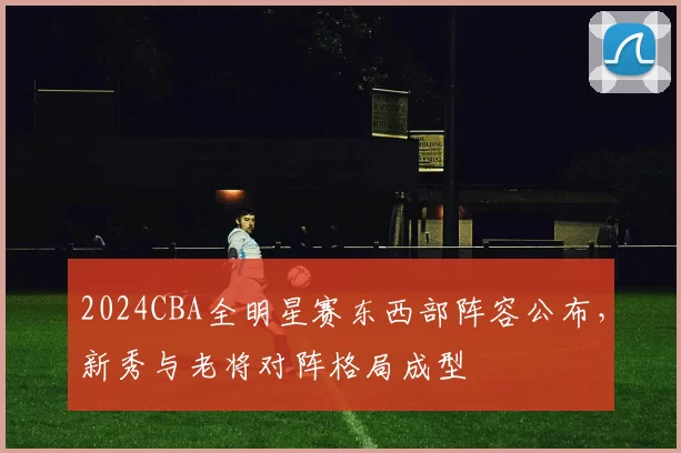 2024CBA全明星赛东西部阵容公布，新秀与老将对阵格局成型
