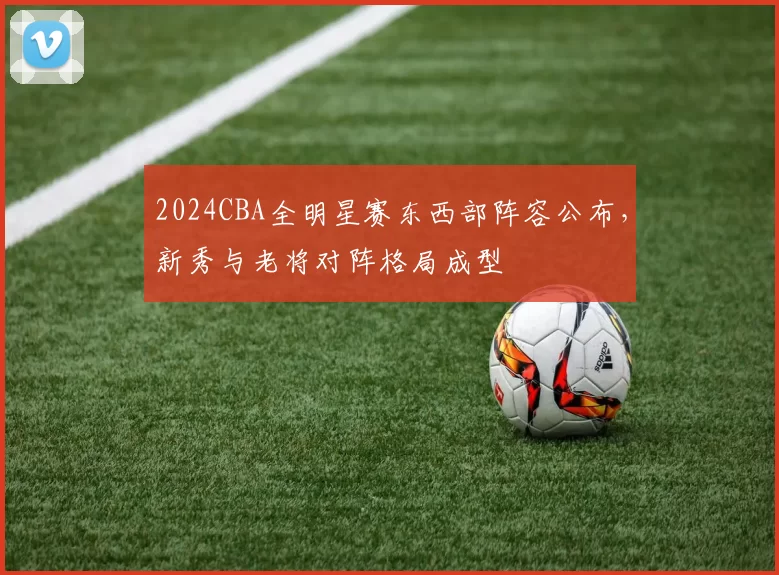 2024CBA全明星赛东西部阵容公布，新秀与老将对阵格局成型