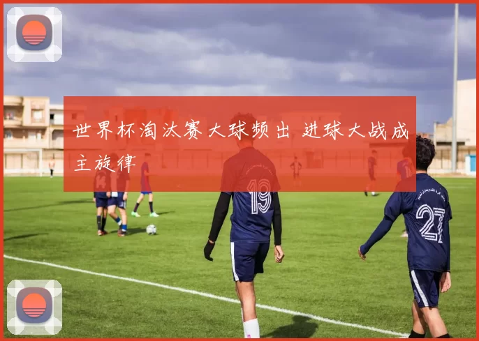世界杯淘汰赛大球频出 进球大战成主旋律