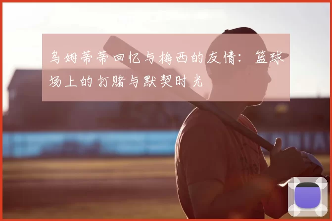 乌姆蒂蒂回忆与梅西的友情：篮球场上的打赌与默契时光
