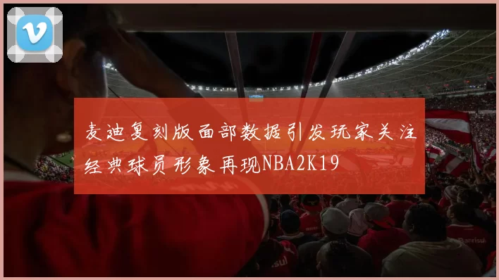 麦迪复刻版面部数据引发玩家关注经典球员形象再现NBA2K19
