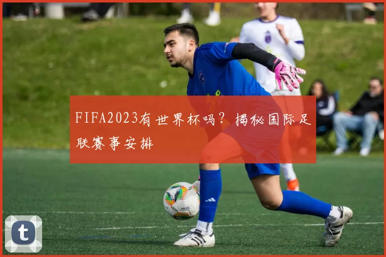 FIFA2023有世界杯吗？揭秘国际足联赛事安排