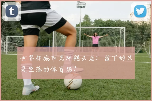 世界杯城市光环褪去后：留下的只是空荡的体育场？