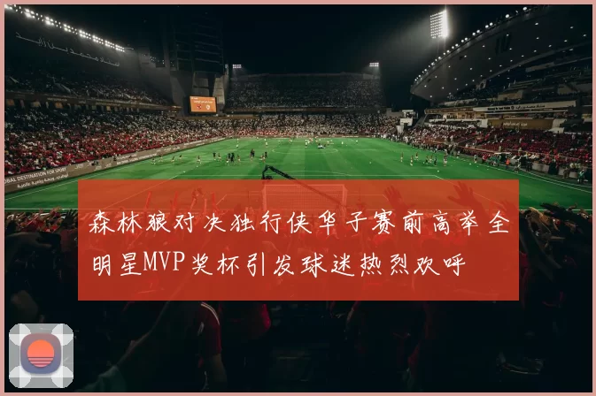 森林狼对决独行侠华子赛前高举全明星MVP奖杯引发球迷热烈欢呼