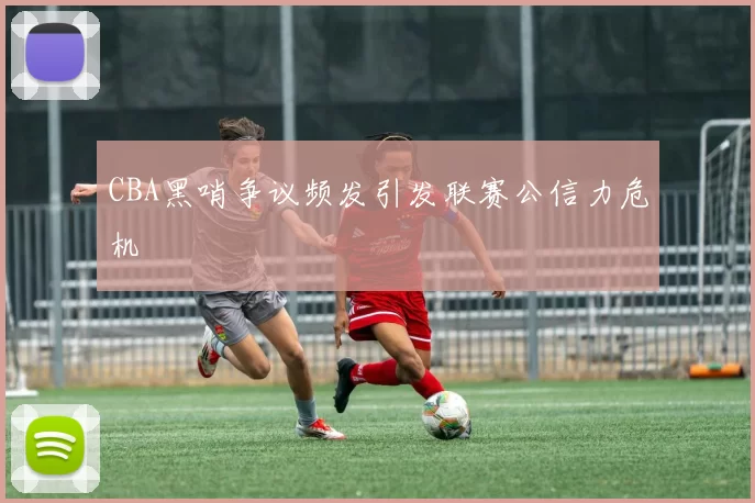 CBA黑哨争议频发引发联赛公信力危机