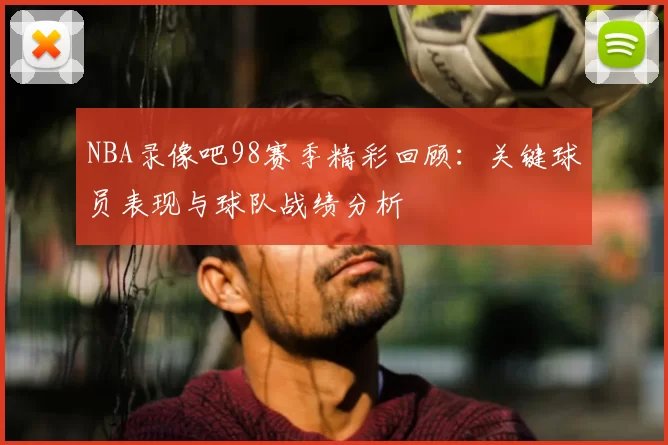 NBA录像吧98赛季精彩回顾：关键球员表现与球队战绩分析