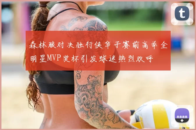 森林狼对决独行侠华子赛前高举全明星MVP奖杯引发球迷热烈欢呼