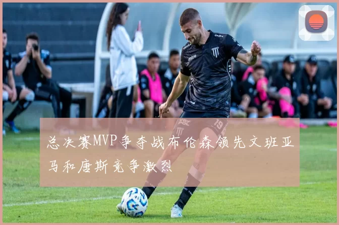 总决赛MVP争夺战布伦森领先文班亚马和唐斯竞争激烈
