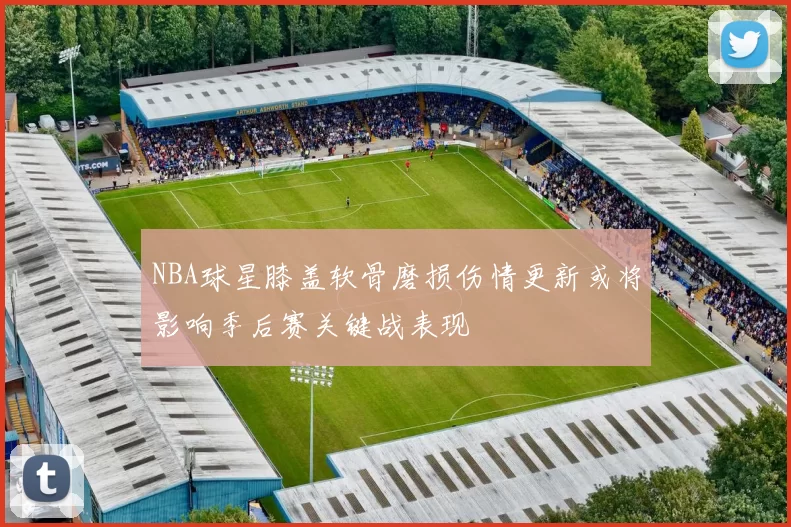 NBA球星膝盖软骨磨损伤情更新或将影响季后赛关键战表现