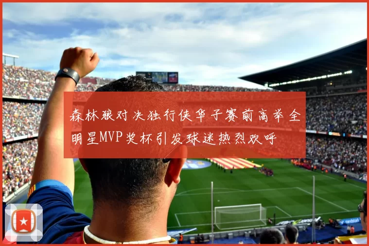 森林狼对决独行侠华子赛前高举全明星MVP奖杯引发球迷热烈欢呼