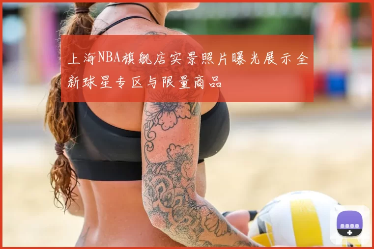 上海NBA旗舰店实景照片曝光展示全新球星专区与限量商品
