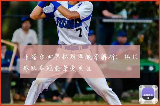 卡塔尔世界杯冠军概率解析:热门球队争冠前景受关注