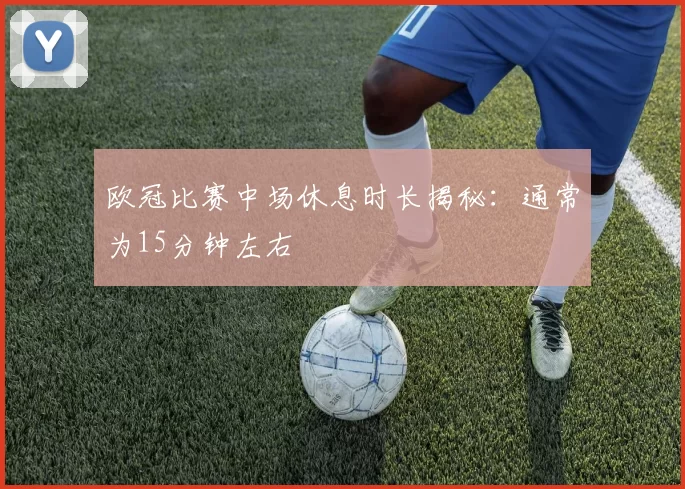 欧冠比赛中场休息时长揭秘：通常为15分钟左右