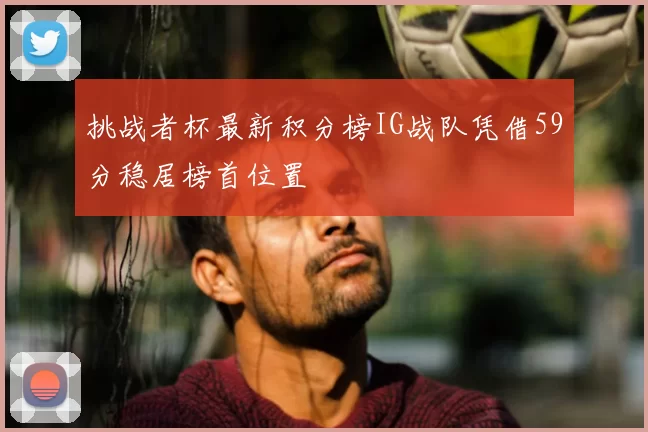 挑战者杯最新积分榜IG战队凭借59分稳居榜首位置