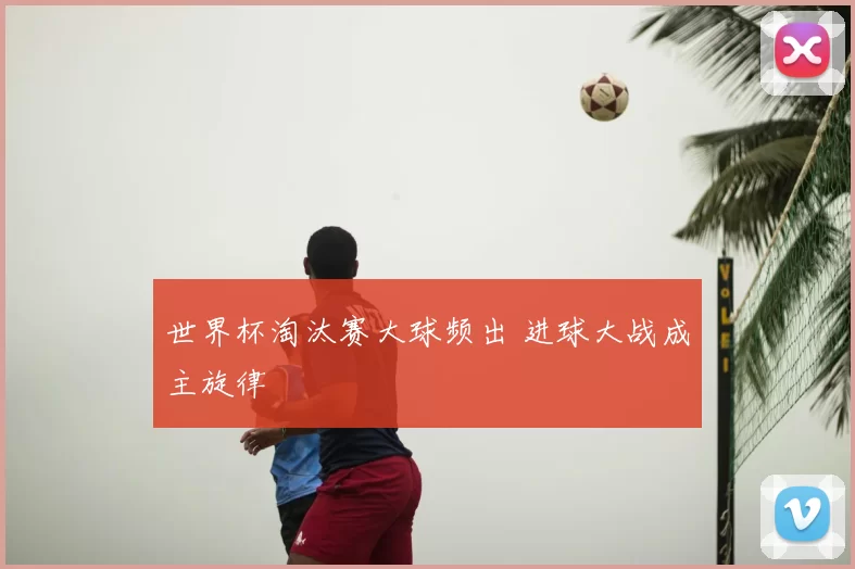 世界杯淘汰赛大球频出 进球大战成主旋律
