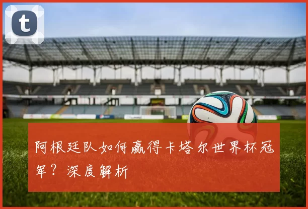 阿根廷队如何赢得卡塔尔世界杯冠军？深度解析