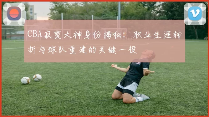 CBA寂寞大神身份揭秘:职业生涯转折与球队重建的关键一役