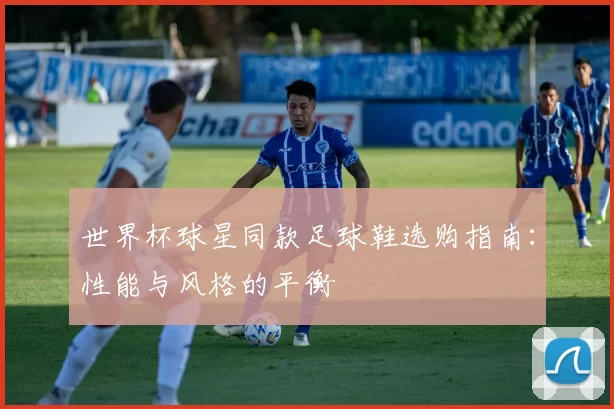 世界杯球星同款足球鞋选购指南:性能与风格的平衡