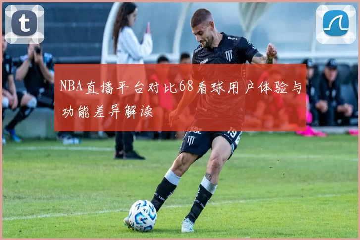 NBA直播平台对比68看球用户体验与功能差异解读