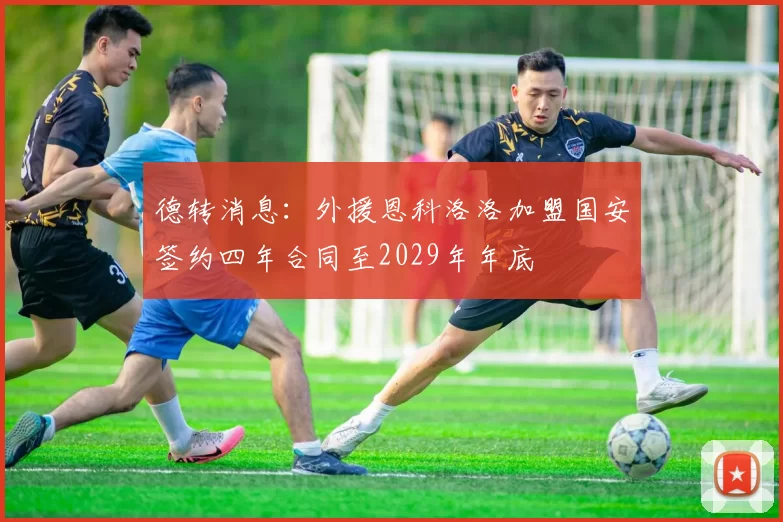 德转消息：外援恩科洛洛加盟国安签约四年合同至2029年年底