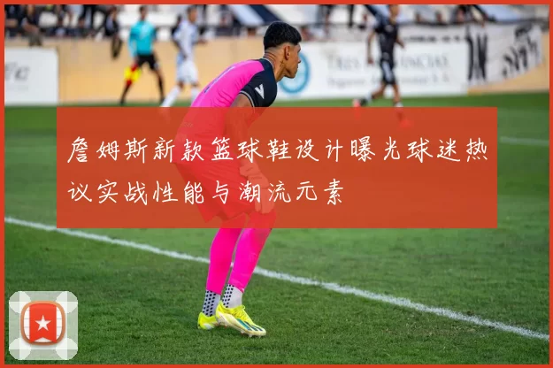 詹姆斯新款篮球鞋设计曝光球迷热议实战性能与潮流元素