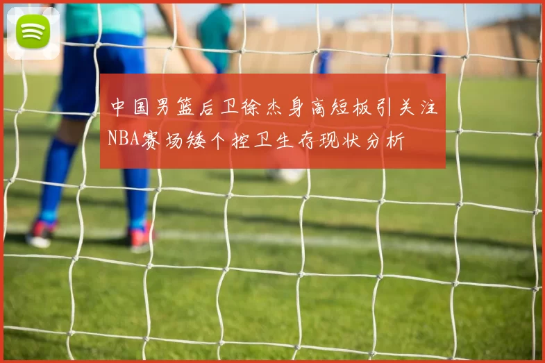 中国男篮后卫徐杰身高短板引关注NBA赛场矮个控卫生存现状分析