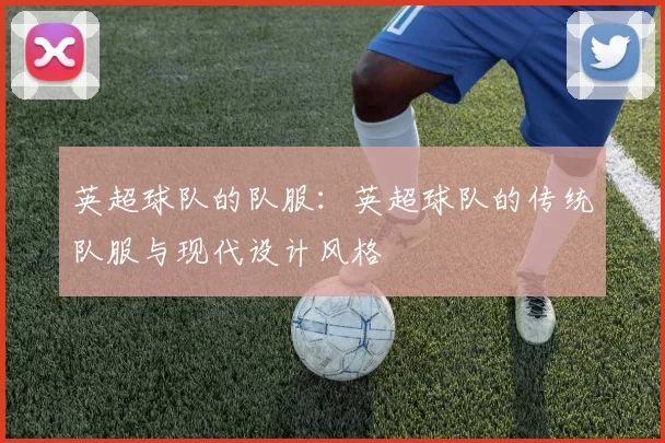 英超球队的队服：英超球队的传统队服与现代设计风格