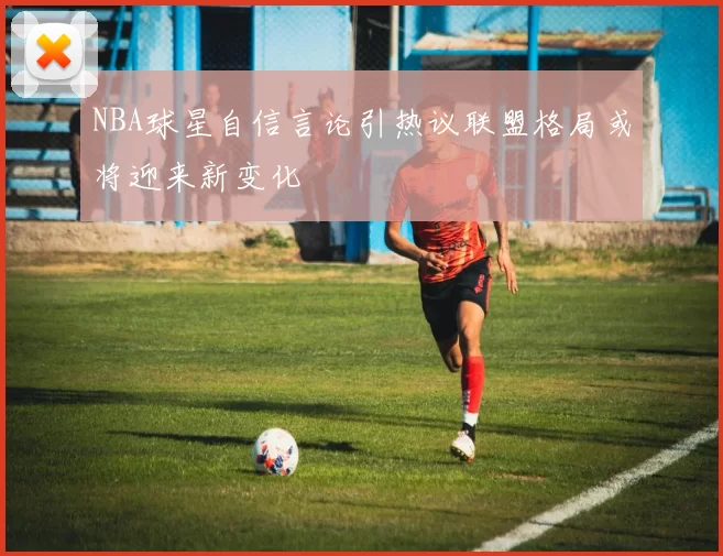 NBA球星自信言论引热议联盟格局或将迎来新变化