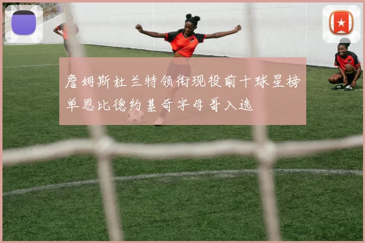 詹姆斯杜兰特领衔现役前十球星榜单恩比德约基奇字母哥入选