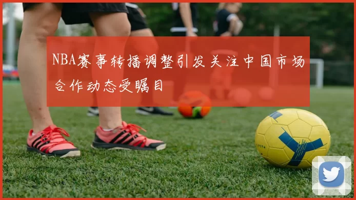 NBA赛事转播调整引发关注中国市场合作动态受瞩目