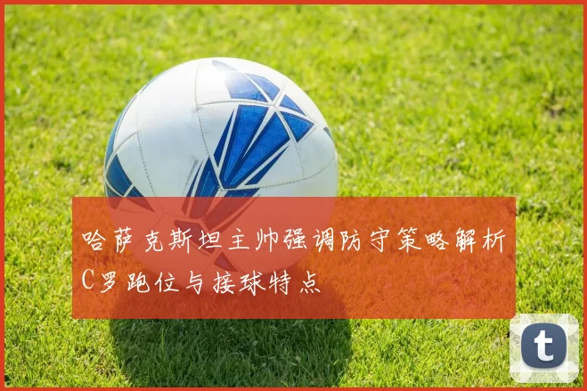 哈萨克斯坦主帅强调防守策略解析C罗跑位与接球特点