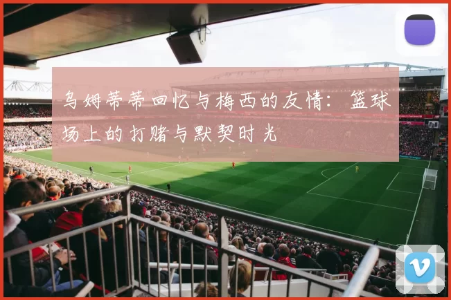 乌姆蒂蒂回忆与梅西的友情：篮球场上的打赌与默契时光