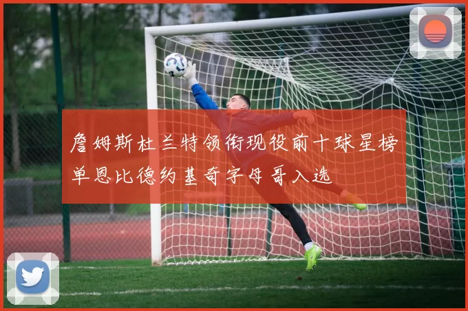 詹姆斯杜兰特领衔现役前十球星榜单恩比德约基奇字母哥入选