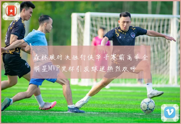 森林狼对决独行侠华子赛前高举全明星MVP奖杯引发球迷热烈欢呼