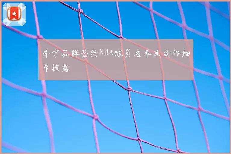 李宁品牌签约NBA球员名单及合作细节披露
