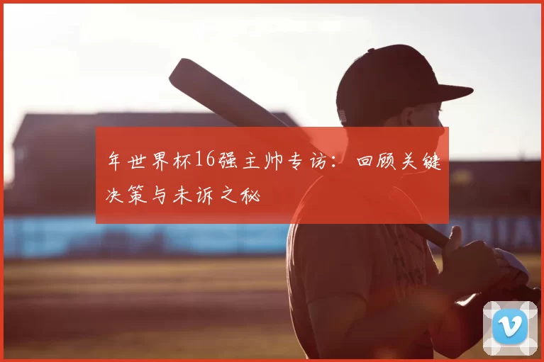 年世界杯16强主帅专访：回顾关键决策与未诉之秘