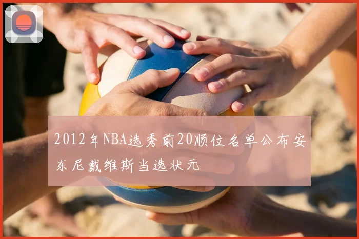 2012年NBA选秀前20顺位名单公布安东尼戴维斯当选状元