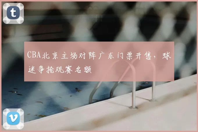 CBA北京主场对阵广东门票开售，球迷争抢观赛名额