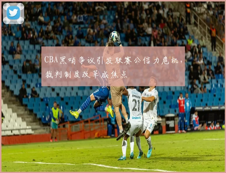 CBA黑哨争议引发联赛公信力危机，裁判制度改革成焦点