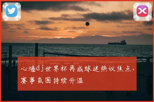 心墙dj世界杯再成球迷热议焦点，赛事氛围持续升温