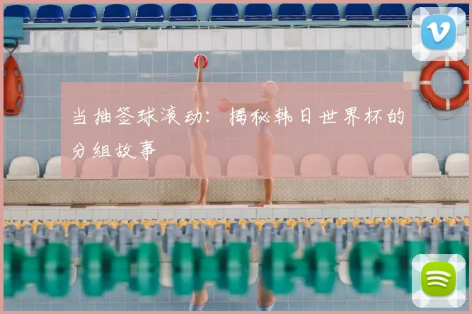 当抽签球滚动：揭秘韩日世界杯的分组故事