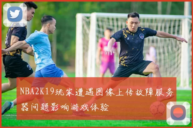 NBA2K19玩家遭遇图像上传故障服务器问题影响游戏体验