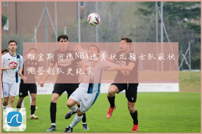 维金斯当选NBA选秀状元骑士队获状元签创队史纪录