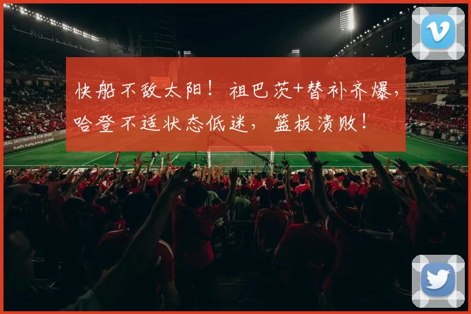 快船不敌太阳！祖巴茨+替补齐爆，哈登不适状态低迷，篮板溃败！