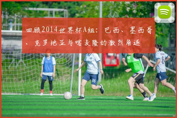 回顾2014世界杯A组:巴西、墨西哥、克罗地亚与喀麦隆的激烈角逐