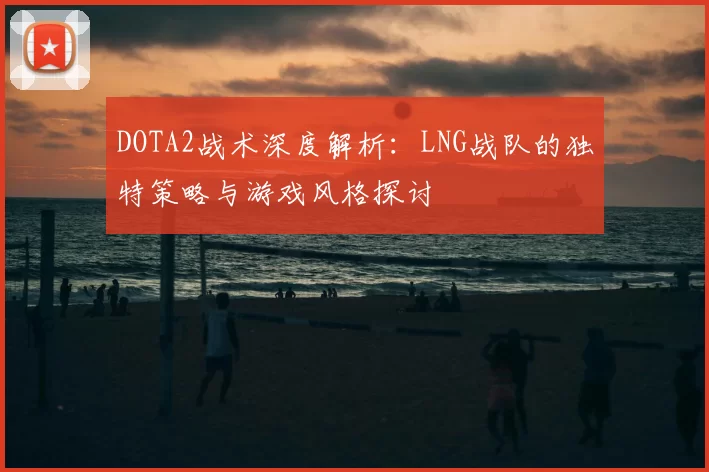 DOTA2战术深度解析：LNG战队的独特策略与游戏风格探讨